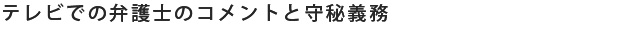 テレビでの弁護士のコメントと守秘義務